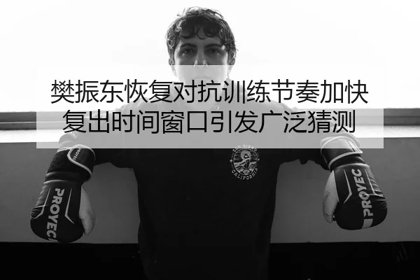 樊振东恢复对抗训练节奏加快 复出时间窗口引发广泛猜测