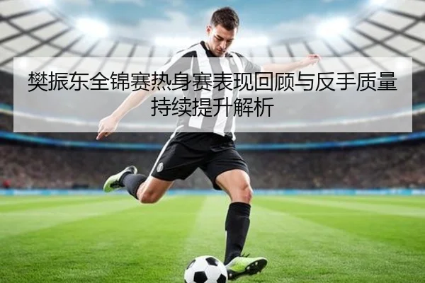 樊振东全锦赛热身赛表现回顾与反手质量持续提升解析